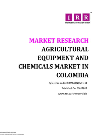 MARKET RESEARCH
                                                      AGRICULTURAL
                                                     EQUIPMENT AND
                                                CHEMICALS MARKET IN
                                                          COLOMBIA
                                                                  Reference code: IRRMRAENOV11-11

                                                                            Published On: MAY2012

                                                                         www.researchreport.biz




Market Research on Retail industry @IRR

This profile is a licensed product and is not to be photocopied
 