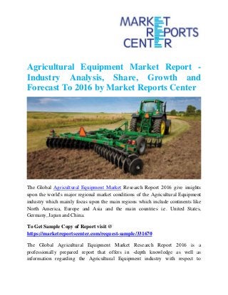 Agricultural Equipment Market Report -
Industry Analysis, Share, Growth and
Forecast To 2016 by Market Reports Center
The Global Agricultural Equipment Market Research Report 2016 give insights
upon the world's major regional market conditions of the Agricultural Equipment
industry which mainly focus upon the main regions which include continents like
North America, Europe and Asia and the main countries i.e. United States,
Germany, Japan and China.
To Get Sample Copy of Report visit @
https://marketreportscenter.com/request-sample/331670
The Global Agricultural Equipment Market Research Report 2016 is a
professionally prepared report that offers in -depth knowledge as well as
information regarding the Agricultural Equipment industry with respect to
 
