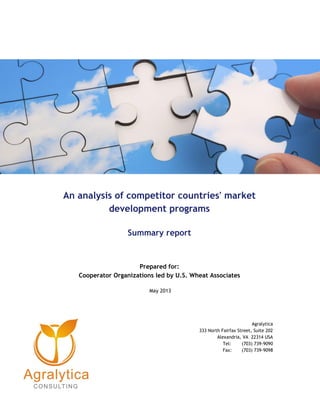 An analysis of competitor countries' market
development programs
Summary report
Prepared for:
Cooperator Organizations led by U.S. Wheat Associates
May 2013
Agralytica
333 North Fairfax Street, Suite 202
Alexandria, VA 22314 USA
Tel: (703) 739-9090
Fax: (703) 739-9098
 