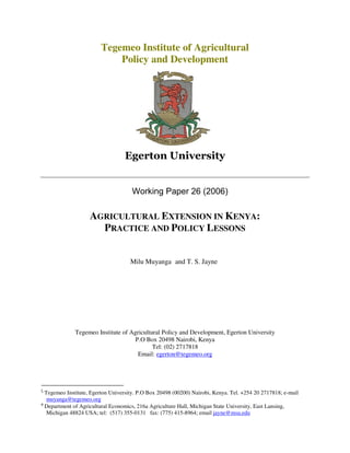 Tegemeo Institute of Agricultural
                            Policy and Development




                                     Working Paper 26 (2006)

                    AGRICULTURAL EXTENSION IN KENYA:
                      PRACTICE AND POLICY LESSONS


                                     Milu Muyanga and T. S. Jayne




              Tegemeo Institute of Agricultural Policy and Development, Egerton University
                                     P.O Box 20498 Nairobi, Kenya
                                            Tel: (02) 2717818
                                      Email: egerton@tegemeo.org




ξ
  Tegemeo Institute, Egerton University. P.O Box 20498 (00200) Nairobi, Kenya. Tel. +254 20 2717818; e-mail
   muyanga@tegemeo.org
φ
  Department of Agricultural Economics, 216a Agriculture Hall, Michigan State University, East Lansing,
   Michigan 48824 USA; tel: (517) 355-0131 fax: (775) 415-8964; email jayne@msu.edu
 
