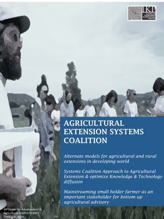 AGRICULTURAL
EXTENSION SYSTEMS
COALITION
Alternate models for agricultural and rural
extensions in developing world
Systems Coalition Approach to Agricultural
Extension & optimize Knowledge & Technology
diffusion
Mainstreaming small holder farmer as an
important stakeholder for bottom up
agricultural advisory
IKP	
  Center	
  for	
  Advancement	
  in	
  
Agricultural	
  Prac6ce	
  (ICAAP)	
  
Thanjavur,	
  India	
  

 