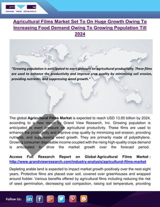 Follow Us:
Agricultural Films Market Set To On Huge Growth Owing To
Increasing Food Demand Owing To Growing Population Till
2024
The global Agricultural Films Market is expected to reach USD 13.85 billion by 2024,
according to a new report by Grand View Research, Inc. Growing population is
anticipated to exert pressure on agricultural productivity. These films are used to
enhance the productivity and improve crop quality by minimizing soil erosion, providing
nutrients, and suppressing weed growth. They are primarily made of polyethylene.
Growing consumer disposable income coupled with the rising high-quality crops demand
is anticipated to drive the market growth over the forecast period.
Access Full Research Report on Global Agricultural Films Market :
http://www.grandviewresearch.com/industry-analysis/agricultural-films-market
Depleting arable land is expected to impact market growth positively over the next eight
years. Protective films are placed over soil, covered over greenhouses and wrapped
around fodder. Various benefits offered by agricultural films including reducing the risk
of seed germination, decreasing soil compaction, raising soil temperature, providing
“Growing population is anticipated to exert pressure on agricultural productivity. These films
are used to enhance the productivity and improve crop quality by minimizing soil erosion,
providing nutrients, and suppressing weed growth.”
 