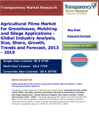 Transparency Market Research

Agricultural Films Market
for Greenhouse, Mulching
and Silage Applications Global Industry Analysis,
Size, Share, Growth,
Trends and Forecast, 2013
- 2019
Single User License: US $ 4795

Buy Now
Request Sample

Published Date: Oct 2013

114 Pages Report

Multi User License: US $ 7795
Corporate User License: US $ 10795
REPORT DESCRIPTION
Global Agricultural Film Market is Expected to Reach USD 9.66 Billion in 2019:
Transparency Market Research
Transparency Market Research is Published new Market Report “Agricultural Films (LDPE,
LLDPE, HDPE, EVA/EBA, Reclaims and Others) Market for Greenhouse, Mulching
and Silage Applications - Global Industry Analysis, Size, Share, Growth, Trends
and Forecast, 2013 - 2019," .The global agricultural film market was valued at USD 5.87
billion in 2012 and is expected to reach USD 9.66 billion by 2019, growing at a CAGR of
7.6% from 2013 to 2019. In terms of volume, the global demand was 4,410.3 kilo tons in
2012 and is expected to grow at a CAGR of 5.7% from 2013 to 2019.

 