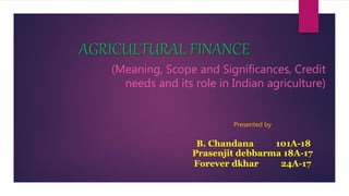 AGRICULTURAL FINANCE
(Meaning, Scope and Significances, Credit
needs and its role in Indian agriculture)
Presented by
B. Chandana 101A-18
Prasenjit debbarma 18A-17
Forever dkhar 24A-17
 