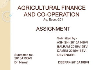 AGRICULTURAL FINANCE
AND CO-OPERATION
Ag. Econ.-201
ASSIGNMENT
Submitted by:-
ASHISH- 2015A14BVI
BALRAM-2015A15BVI
DAMINI-2015A16BVI
Submitted to:- DEVENDER-
2015A19BVI
Dr. Nirmal DEEPAK-2015A18BVI
 