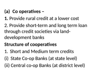 (a) Co operatives –
1. Provide rural credit at a lower cost
2. Provide short-term and long term loan
through credit societies via land-
development banks
Structure of cooperatives
1. Short and Medium term credits
(i) State Co-op Banks (at state level)
(ii) Central co-op Banks (at district level)
 