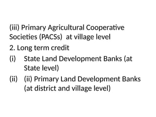 (iii) Primary Agricultural Cooperative
Societies (PACSs) at village level
2. Long term credit
(i) State Land Development Banks (at
State level)
(ii) (ii) Primary Land Development Banks
(at district and village level)
 