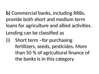 b) Commercial banks, including RRBs,
provide both short and medium term
loans for agriculture and allied activities.
Lending can be classified as
(i) Short term –for purchasing
fertilizers, seeds, pesticides. More
than 50 % of agricultural finance of
the banks is in this category
 