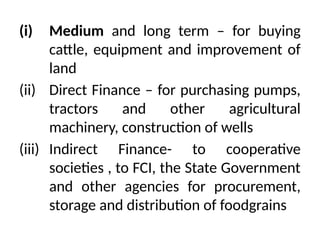 (i) Medium and long term – for buying
cattle, equipment and improvement of
land
(ii) Direct Finance – for purchasing pumps,
tractors and other agricultural
machinery, construction of wells
(iii) Indirect Finance- to cooperative
societies , to FCI, the State Government
and other agencies for procurement,
storage and distribution of foodgrains
 