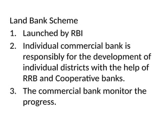 Land Bank Scheme
1. Launched by RBI
2. Individual commercial bank is
responsibly for the development of
individual districts with the help of
RRB and Cooperative banks.
3. The commercial bank monitor the
progress.
 