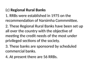 (c) Regional Rural Banks
1. RRBs were established in 1975 on the
recommendation of Narsimha Commmittee.
2. These Regional Rural Banks have been set up
all over the country with the objective of
meeting the credit needs of the most under
privileged sections of the society.
3. These banks are sponsored by scheduled
commercial banks.
4. At present there are 56 RRBs.
 