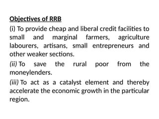 Objectives of RRB
(i) To provide cheap and liberal credit facilities to
small and marginal farmers, agri­
culture
labourers, artisans, small entrepreneurs and
other weaker sections.
(ii) To save the rural poor from the
moneylenders.
(iii) To act as a catalyst element and thereby
accelerate the economic growth in the particular
region.
 