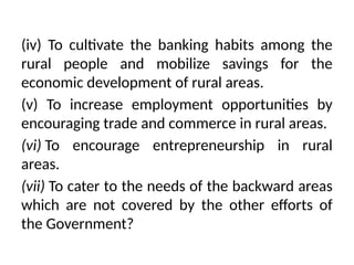 (iv) To cultivate the banking habits among the
rural people and mobilize savings for the
economic development of rural areas.
(v) To increase employment opportunities by
encouraging trade and commerce in rural areas.
(vi) To encourage entrepreneurship in rural
areas.
(vii) To cater to the needs of the backward areas
which are not covered by the other efforts of
the Government?
 