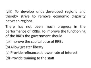 (viii) To develop underdeveloped regions and
thereby strive to remove economic dispar­
ity
between regions.
There has not been much progress in the
performance of RRBs. To improve the functioning
of the RRBs the government should
(a) Improve the capital base of RRBs
(b)Allow greater liberty
(c) Provide refinance at lower rate of interest
(d)Provide training to the staff
 