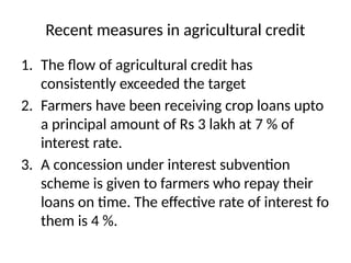 Recent measures in agricultural credit
1. The flow of agricultural credit has
consistently exceeded the target
2. Farmers have been receiving crop loans upto
a principal amount of Rs 3 lakh at 7 % of
interest rate.
3. A concession under interest subvention
scheme is given to farmers who repay their
loans on time. The effective rate of interest fo
them is 4 %.
 