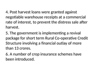 4. Post harvest loans were granted against
negotiable warehouse receipts at a commercial
rate of interest, to prevent the distress sale after
harvest.
5. The government is implementing a revival
package for short term Rural Co-operative Credit
Structure involving a financial outlay of more
than 13 crores.
6. A number of crop insurance schemes have
been introduced.
 