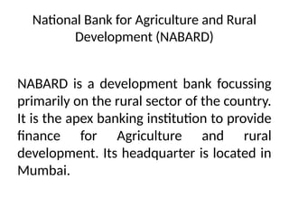 National Bank for Agriculture and Rural
Development (NABARD)
NABARD is a development bank focussing
primarily on the rural sector of the country.
It is the apex banking institution to provide
finance for Agriculture and rural
development. Its headquarter is located in
Mumbai.
 
