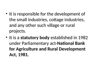 • It is responsible for the development of
the small industries, cottage industries,
and any other such village or rural
projects.
• It is a statutory body established in 1982
under Parliamentary act-National Bank
for Agriculture and Rural Development
Act, 1981.
 