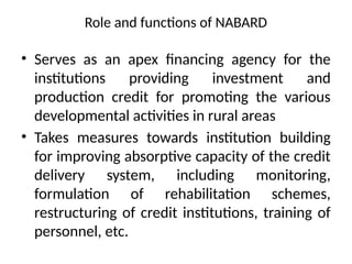 Role and functions of NABARD
• Serves as an apex financing agency for the
institutions providing investment and
production credit for promoting the various
developmental activities in rural areas
• Takes measures towards institution building
for improving absorptive capacity of the credit
delivery system, including monitoring,
formulation of rehabilitation schemes,
restructuring of credit institutions, training of
personnel, etc.
 