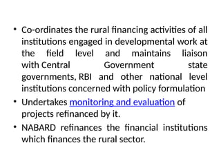 • Co-ordinates the rural financing activities of all
institutions engaged in developmental work at
the field level and maintains liaison
with Central Government state
governments, RBI and other national level
institutions concerned with policy formulation
• Undertakes monitoring and evaluation of
projects refinanced by it.
• NABARD refinances the financial institutions
which finances the rural sector.
 