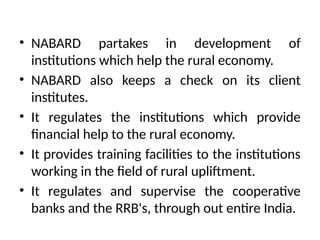 • NABARD partakes in development of
institutions which help the rural economy.
• NABARD also keeps a check on its client
institutes.
• It regulates the institutions which provide
financial help to the rural economy.
• It provides training facilities to the institutions
working in the field of rural upliftment.
• It regulates and supervise the cooperative
banks and the RRB's, through out entire India.
 