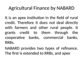Agricultural Finance by NABARD
It is an apex institution in the field of rural
credit. Therefore it does not deal directly
with farmers and other rural people. It
grants credit to them through the
cooperative banks, commercial banks,
RRBs.
NABARD provides two types of refinance.
The first is extended to RRBs, and apex
 