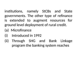 institutions, namely StCBs and State
governments. The other type of refinance
is extended to augment resources for
ground level deployment of rural credit.
(a) Microfinance
(i) Introduced in 1992
(ii) Through SHG and Bank Linkage
program the banking system reaches
 