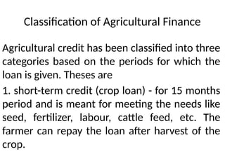 Classification of Agricultural Finance
Agricultural credit has been classified into three
categories based on the periods for which the
loan is given. Theses are
1. short-term credit (crop loan) - for 15 months
period and is meant for meeting the needs like
seed, fertilizer, labour, cattle feed, etc. The
farmer can repay the loan after harvest of the
crop.
 