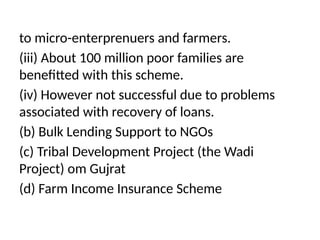 to micro-enterprenuers and farmers.
(iii) About 100 million poor families are
benefitted with this scheme.
(iv) However not successful due to problems
associated with recovery of loans.
(b) Bulk Lending Support to NGOs
(c) Tribal Development Project (the Wadi
Project) om Gujrat
(d) Farm Income Insurance Scheme
 