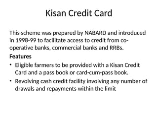 Kisan Credit Card
This scheme was prepared by NABARD and introduced
in 1998-99 to facilitate access to credit from co-
operative banks, commercial banks and RRBs.
Features
• Eligible farmers to be provided with a Kisan Credit
Card and a pass book or card-cum-pass book.
• Revolving cash credit facility involving any number of
drawals and repayments within the limit
 