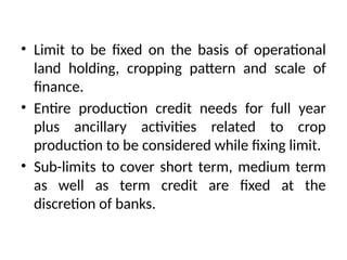 • Limit to be fixed on the basis of operational
land holding, cropping pattern and scale of
finance.
• Entire production credit needs for full year
plus ancillary activities related to crop
production to be considered while fixing limit.
• Sub-limits to cover short term, medium term
as well as term credit are fixed at the
discretion of banks.
 