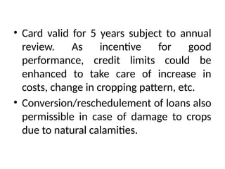 • Card valid for 5 years subject to annual
review. As incentive for good
performance, credit limits could be
enhanced to take care of increase in
costs, change in cropping pattern, etc.
• Conversion/reschedulement of loans also
permissible in case of damage to crops
due to natural calamities.
 