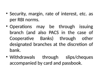 • Security, margin, rate of interest, etc. as
per RBI norms.
• Operations may be through issuing
branch (and also PACS in the case of
Cooperative Banks) through other
designated branches at the discretion of
bank.
• Withdrawals through slips/cheques
accompanied by card and passbook.
 