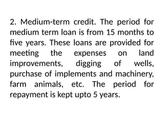 2. Medium-term credit. The period for
medium term loan is from 15 months to
five years. These loans are provided for
meeting the expenses on land
improvements, digging of wells,
purchase of implements and machinery,
farm animals, etc. The period for
repayment is kept upto 5 years.
 