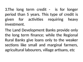 3.The long term credit - is for longer
period than 5 years. This type of credit is
given for activities requiring heavy
investment.
The Land Development Banks provide only
the long term finance; while the Regional
Rural Banks give loans only to the weaker
sections like small and marginal farmers,
agricultural labourers, village artisans, etc
 