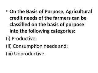 • On the Basis of Purpose, Agricultural
credit needs of the farmers can be
classified on the basis of purpose
into the following categories:
(i) Productive:
(ii) Consumption needs and;
(iii) Unproductive.
 