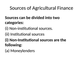 Sources of Agricultural Finance
Sources can be divided into two
categories:
(i) Non-institutional sources.
(ii) Institutional sources
(i) Non-Institutional sources are the
following:
(a) Moneylenders
 