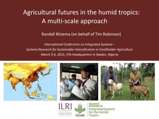 Agricultural futures in the humid tropics:
A multi-scale approach
International Conference on Integrated Systems –
Systems Research for Sustainable Intensification in Smallholder Agriculture
March 3-6, 2015, IITA Headquarters in Ibadan, Nigeria
Randall Ritzema (on behalf of Tim Robinson)
 