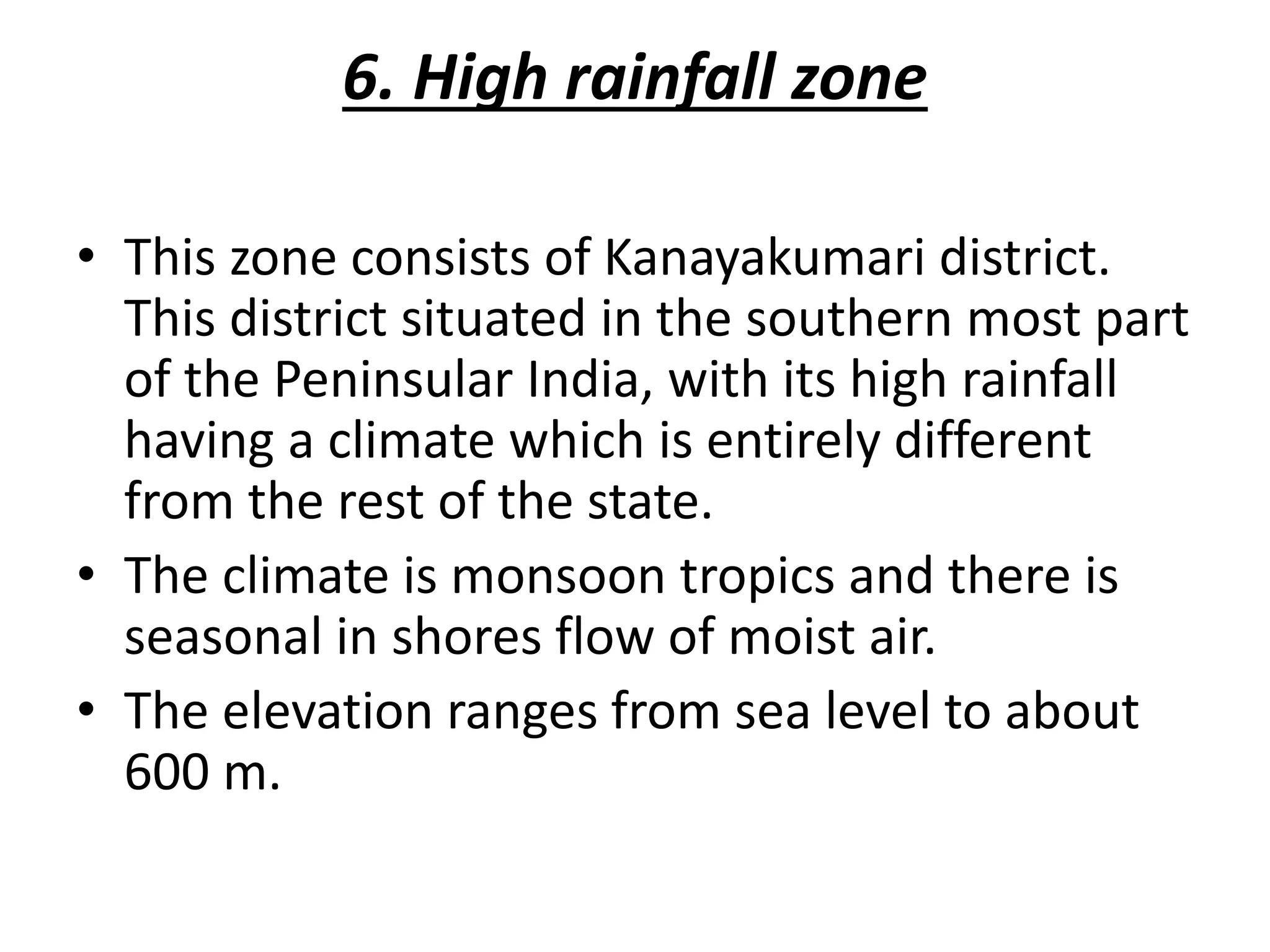 6. High rainfall zone
• This zone consists of Kanayakumari district.
This district situated in the southern most part
of the Peninsular India, with its high rainfall
having a climate which is entirely different
from the rest of the state.
• The climate is monsoon tropics and there is
seasonal in shores flow of moist air.
• The elevation ranges from sea level to about
600 m.
 