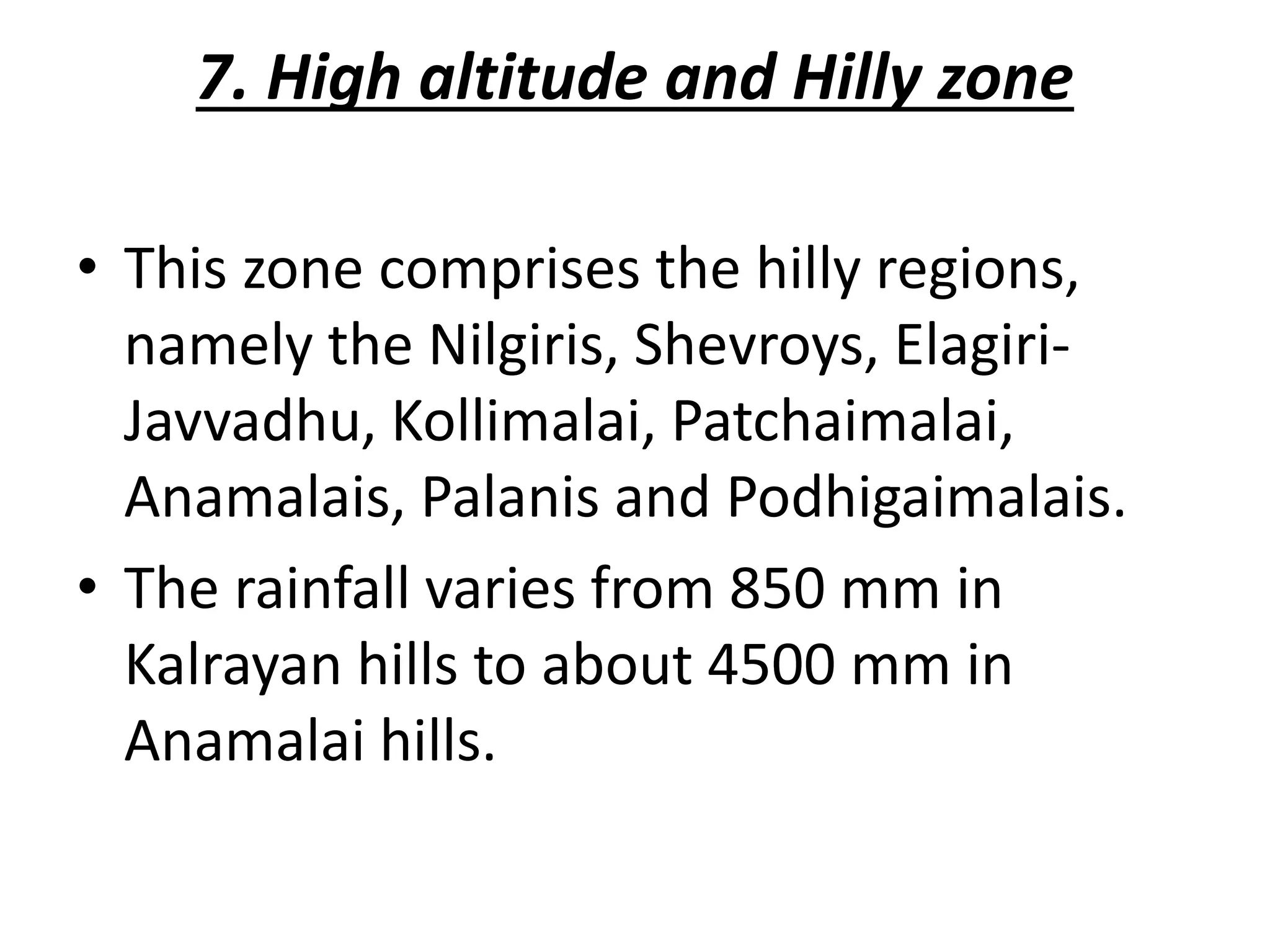 7. High altitude and Hilly zone
• This zone comprises the hilly regions,
namely the Nilgiris, Shevroys, Elagiri-
Javvadhu, Kollimalai, Patchaimalai,
Anamalais, Palanis and Podhigaimalais.
• The rainfall varies from 850 mm in
Kalrayan hills to about 4500 mm in
Anamalai hills.
 