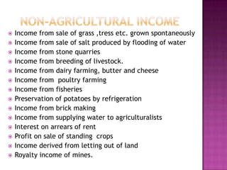 Non-Agricultural IncomeIncome from sale of grass ,tress etc. grown spontaneouslyIncome from sale of salt produced by flooding of waterIncome from stone quarriesIncome from breeding of livestock.Income from dairy farming, butter and cheeseIncome from  poultry farmingIncome from fisheriesPreservation of potatoes by refrigerationIncome from brick makingIncome from supplying water to agriculturalistsInterest on arrears of rentProfit on sale of standing  cropsIncome derived from letting out of landRoyalty income of mines.