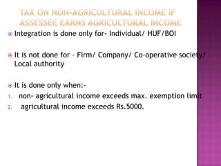 Tax on Non-Agricultural Income if assessee earns agricultural incomeIntegration is done only for- Individual/ HUF/BOIIt is not done for – Firm/ Company/ Co-operative society/ Local authorityIt is done only when:-non- agricultural income exceeds max. exemption limit agricultural income exceeds Rs.5000.