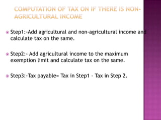 Computation of Tax on if there is Non-Agricultural IncomeStep1:-Add agricultural and non-agricultural income and calculate tax on the same.Step2:- Add agricultural income to the maximum exemption limit and calculate tax on the same.Step3:-Tax payable= Tax in Step1 – Tax in Step 2.