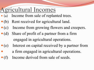Agricultural Incomes
 (a) Income from sale of replanted trees.
 (b) Rent received for agricultural land.
 (c) Income from growing flowers and creepers.
 (d) Share of profit of a partner from a firm
engaged in agricultural operations.
 (e) Interest on capital received by a partner from
 a firm engaged in agricultural operations.
 (f) Income derived from sale of seeds.
 