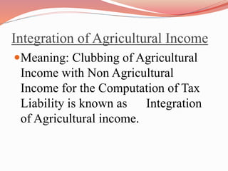 Integration of Agricultural Income
Meaning: Clubbing of Agricultural
Income with Non Agricultural
Income for the Computation of Tax
Liability is known as Integration
of Agricultural income.
 