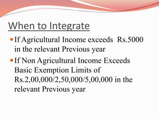When to Integrate
If Agricultural Income exceeds Rs.5000
in the relevant Previous year
If Non Agricultural Income Exceeds
Basic Exemption Limits of
Rs.2,00,000/2,50,000/5,00,000 in the
relevant Previous year
 