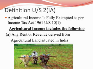 Definition U/S 2(IA)
 Agricultural Income Is Fully Exempted as per
Income Tax Act 1961 U/S 10(1)
Agricultural Income includes the following
(a).Any Rent or Revenue derived from
Agricultural Land situated in India
 