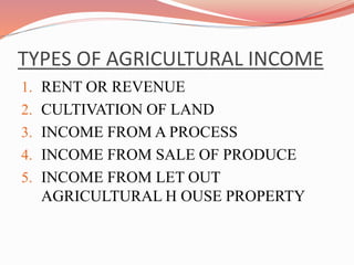 TYPES OF AGRICULTURAL INCOME
1. RENT OR REVENUE
2. CULTIVATION OF LAND
3. INCOME FROM A PROCESS
4. INCOME FROM SALE OF PRODUCE
5. INCOME FROM LET OUT
AGRICULTURAL H OUSE PROPERTY
 