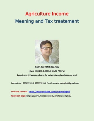 Agriculture Income
Meaning and Tax treatement
CMA TARUN SINGHAL
CMA, M.COM.,B.COM. (HONS), PGDFM
Experience: 22 years exclusive for university and professional level
Contact no. : 7838975916, 9599952599 Email : cmatarunsinghal@gmail.com
Youtube channel : https://www.youtube.com/c/tarunsinghal
Facebook page: https://www.facebook.com/cmatarunsinghal/
 