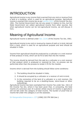 INTRODUCTION
Agricultural income is any income that is earned from any rent or revenue from
a land or a building, which is used for an agricultural purpose. Agricultural
income is exempt from income tax as per section 10(1) of the Income Tax Act,
1961. The Central Government has not any power in relation to this, but the
State Government can collect agricultural income from other sources. But
when agricultural income can be non-agricultural income, we will discuss it
here.
Meaning of Agricultural Income
Agricultural income is defined under Sec. 2(1A) of the Income Tax Act, 1961.
Agricultural income is any rent or revenue by means of cash or in-kind, derived
from a land, which is used for an agricultural purpose and land should be
situated in India.
Income from agricultural should be produced by a cultivator or a rent receiver
of that produce in-kind, which can be fit to take that into the market.
The income should be derived from the sale by a cultivator or a rent receiver
of that product which is produced or received by him, no process can be
performed other than the process to render it fit for the market.
Income which is derived from the building should follow some conditions:
1. The building should be situated in India;
2. It should be occupied by a cultivator or a receiver of rent-in-kind.
3. In the connection of the land of a cultivator or a rent receiver, the
building required to be as a dwelling-house, store-house or other
outbuildings.
Agricultural Income has been exempted from Income Tax under Sec. 10(1) of
the Income Tax Act, where it has been given that, in computing, the total
income of a previous year of a person whose source of income is agriculture
will not fall under the category of total income. The burden of proof that an
income fall under this category is on the assessee.
Sri Ranganatha Enterprises v. CIT [1998] 232 ITR 568 (kar.)
 